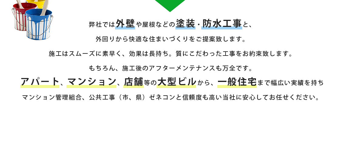 弊社では外壁や屋根などの塗装・防水工事と、外回りから快適な住まいづくりをご提案致します。施工はスムーズに素早く、効果は長持ち。質にこだわった工事をお約束致します。もちろん、施工後のアフターメンテナンスも万全です。アパート、マンション、店舗等の大型ビルから、一般住宅まで幅広い実績を持ちマンション管理組合、公共工事（市、県）ゼネコンと信頼度も高い当社に安心してお任せください。